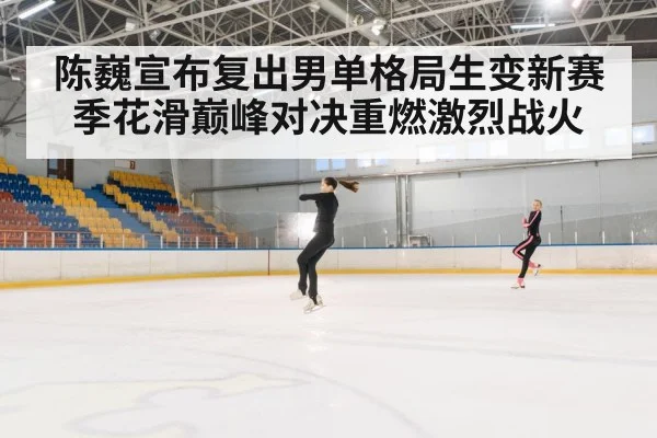 陈巍宣布复出男单格局生变新赛季花滑巅峰对决重燃激烈战火