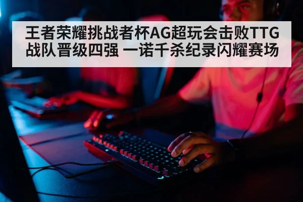 王者荣耀挑战者杯AG超玩会击败TTG战队晋级四强 一诺千杀纪录闪耀赛场