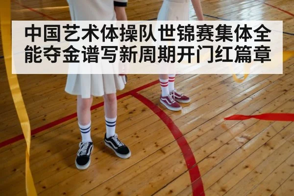 中国艺术体操队世锦赛集体全能夺金谱写新周期开门红篇章